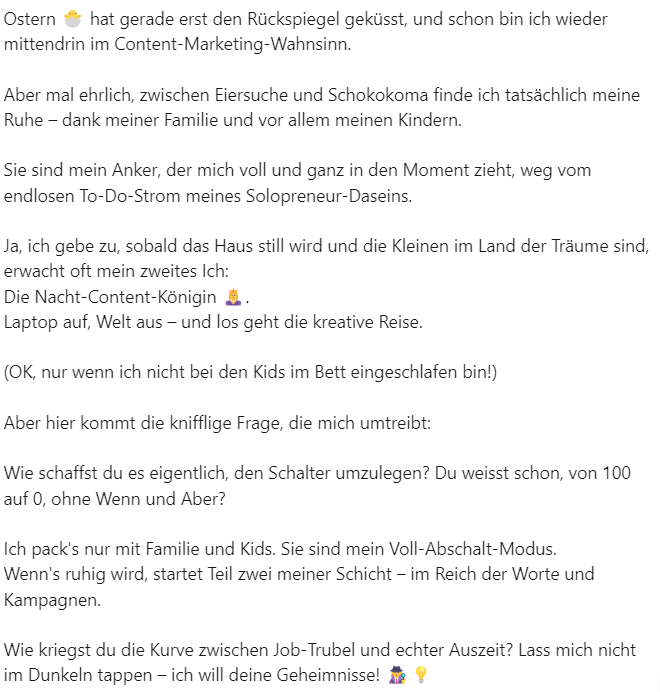 Linkedintext:
Ostern 🐣 hat gerade erst den Rückspiegel geküsst, und schon bin ich wieder mittendrin im Content-Marketing-Wahnsinn. 

Aber mal ehrlich, zwischen Eiersuche und Schokokoma finde ich tatsächlich meine Ruhe – dank meiner Familie und vor allem meinen Kindern. 

Sie sind mein Anker, der mich voll und ganz in den Moment zieht, weg vom endlosen To-Do-Strom meines Solopreneur-Daseins.

Ja, ich gebe zu, sobald das Haus still wird und die Kleinen im Land der Träume sind, erwacht oft mein zweites Ich: 
Die Nacht-Content-Königin 👸. 
Laptop auf, Welt aus – und los geht die kreative Reise.

(OK, nur wenn ich nicht bei den Kids im Bett eingeschlafen bin!)

Aber hier kommt die knifflige Frage, die mich umtreibt: 

Wie schaffst du es eigentlich, den Schalter umzulegen? Du weisst schon, von 100 auf 0, ohne Wenn und Aber?

Ich pack's nur mit Familie und Kids. Sie sind mein Voll-Abschalt-Modus.
Wenn's ruhig wird, startet Teil zwei meiner Schicht – im Reich der Worte und Kampagnen.

Wie kriegst du die Kurve zwischen Job-Trubel und echter Auszeit? Lass mich nicht im Dunkeln tappen – ich will deine Geheimnisse! 🕵️‍♀️💡